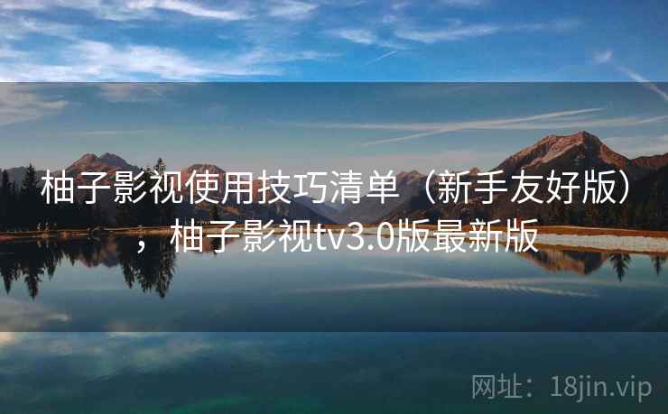 柚子影视使用技巧清单（新手友好版），柚子影视tv3.0版最新版
