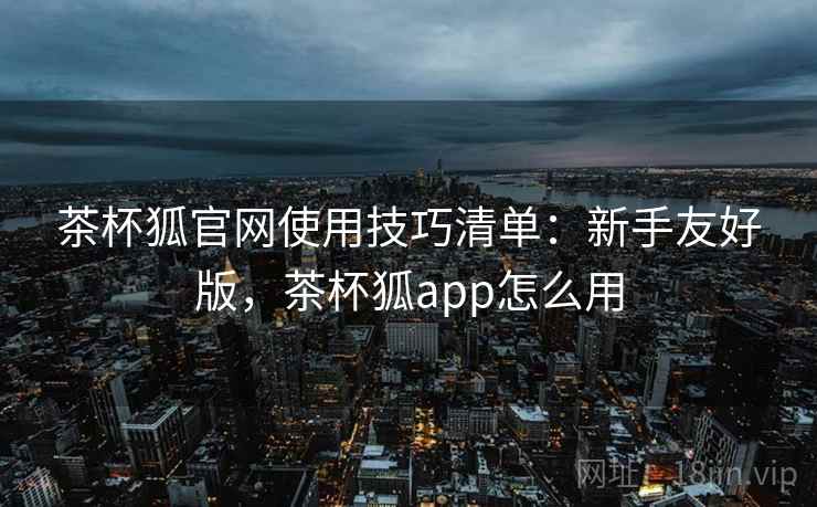 茶杯狐官网使用技巧清单：新手友好版，茶杯狐app怎么用
