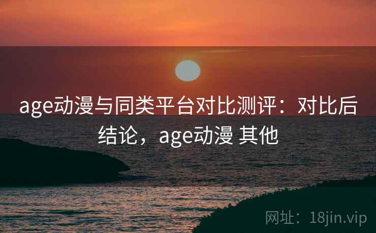 age动漫与同类平台对比测评：对比后结论，age动漫 其他