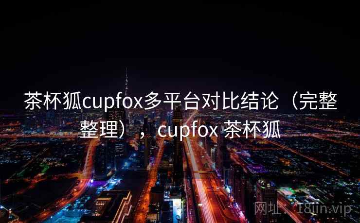 茶杯狐cupfox多平台对比结论(完整整理),cupfox 茶杯狐 茶杯狐cupfox多平台对比结论(完整整理),cupfox 茶杯狐