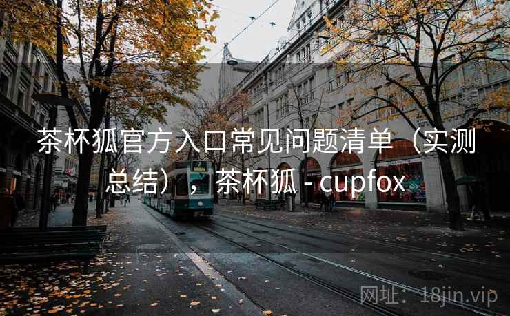 茶杯狐官方入口常见问题清单（实测总结），茶杯狐 - cupfox