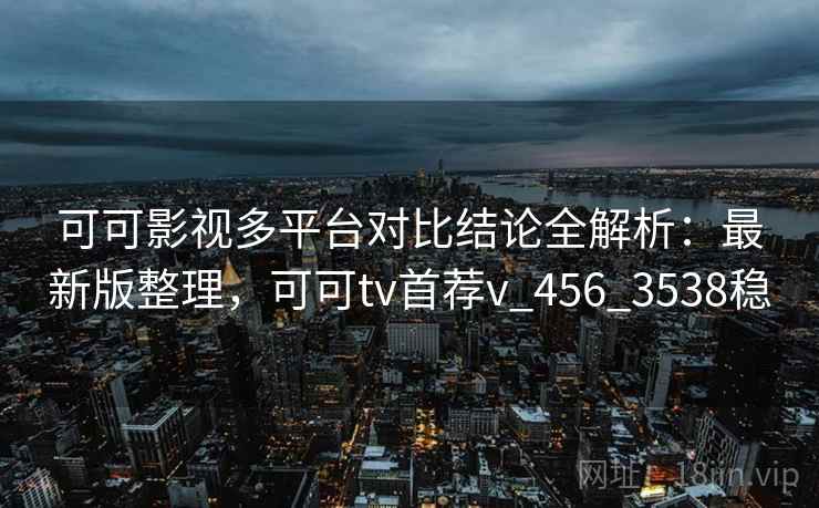 可可影视多平台对比结论全解析：最新版整理，可可tv首荐v_456_3538稳