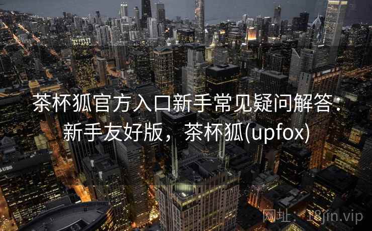 茶杯狐官方入口新手常见疑问解答:新手友好版,茶杯狐(upfox) 茶杯狐官方入口新手常见疑问解答:新手友好版,茶杯狐(upfox)