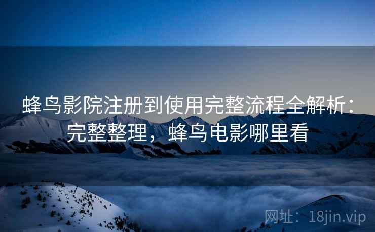 蜂鸟影院注册到使用完整流程全解析：完整整理，蜂鸟电影哪里看