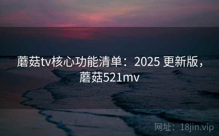 蘑菇tv核心功能清单：2025 更新版，蘑菇521mv