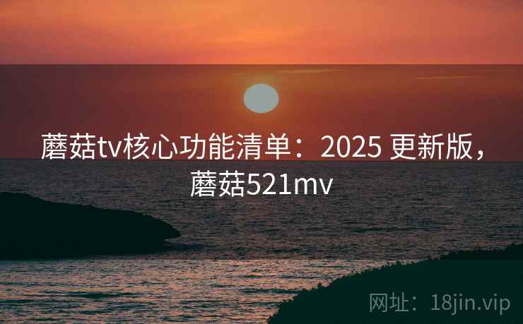 蘑菇tv核心功能清单:2025 更新版,蘑菇521mv 蘑菇tv核心功能清单:2025 更新版,蘑菇521mv