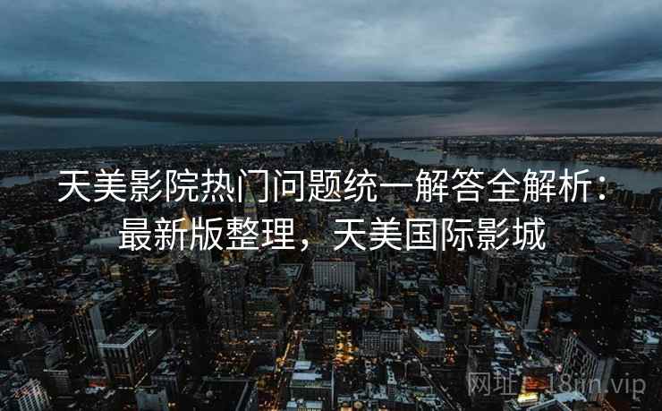 天美影院热门问题统一解答全解析:最新版整理,天美国际影城 天美影院热门问题统一解答全解析:最新版整理,天美国际影城
