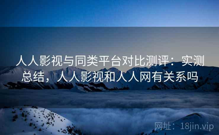 人人影视与同类平台对比测评：实测总结，人人影视和人人网有关系吗