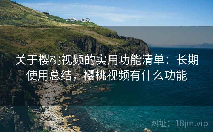 关于樱桃视频的实用功能清单:长期使用总结,樱桃视频有什么功能 关于樱桃视频的实用功能清单:长期使用总结,樱桃视频有什么功能
