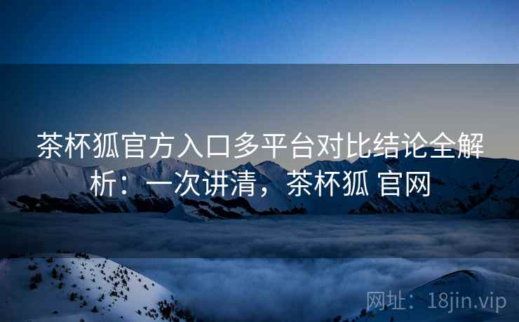 茶杯狐官方入口多平台对比结论全解析：一次讲清，茶杯狐 官网