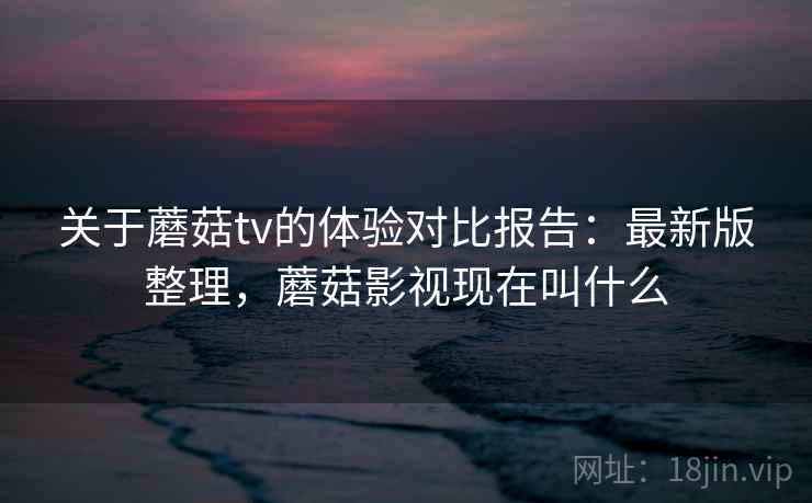 关于蘑菇tv的体验对比报告:最新版整理,蘑菇影视现在叫什么 关于蘑菇tv的体验对比报告:最新版整理,蘑菇影视现在叫什么
