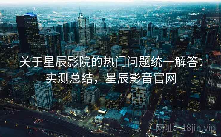 关于星辰影院的热门问题统一解答：实测总结，星辰影音官网