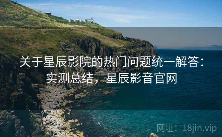 关于星辰影院的热门问题统一解答：实测总结，星辰影音官网