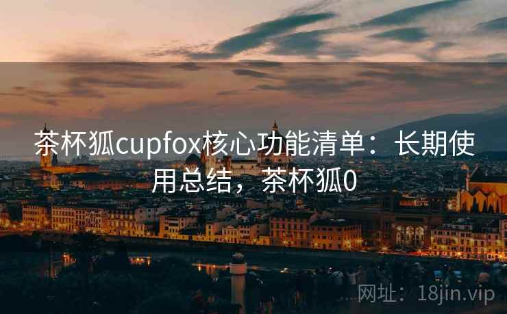 茶杯狐cupfox核心功能清单：长期使用总结，茶杯狐0