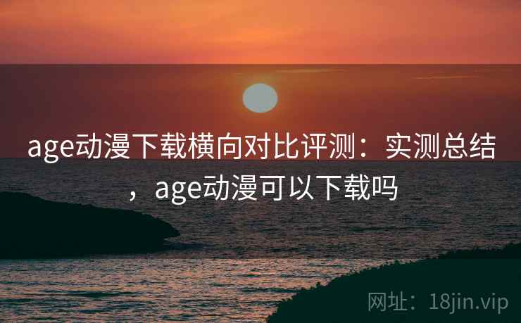 age动漫下载横向对比评测：实测总结，age动漫可以下载吗