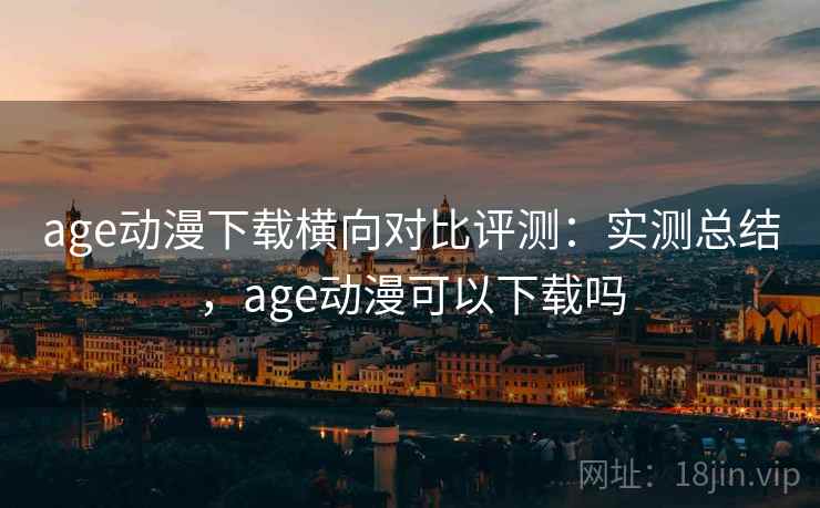 age动漫下载横向对比评测：实测总结，age动漫可以下载吗