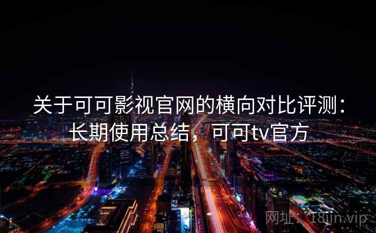关于可可影视官网的横向对比评测：长期使用总结，可可tv官方