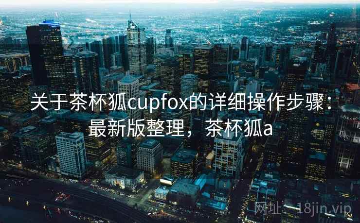 关于茶杯狐cupfox的详细操作步骤：最新版整理，茶杯狐a