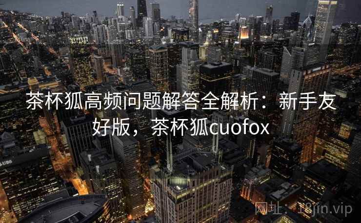 茶杯狐高频问题解答全解析:新手友好版,茶杯狐cuofox 茶杯狐高频问题解答全解析:新手友好版,茶杯狐cuofox