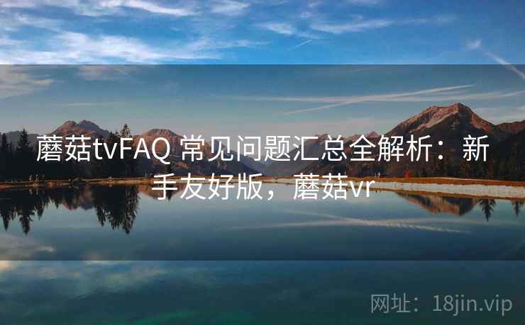 蘑菇tvFAQ 常见问题汇总全解析：新手友好版，蘑菇vr