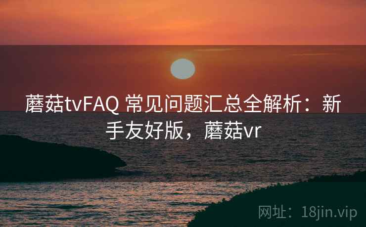 蘑菇tvFAQ 常见问题汇总全解析：新手友好版，蘑菇vr