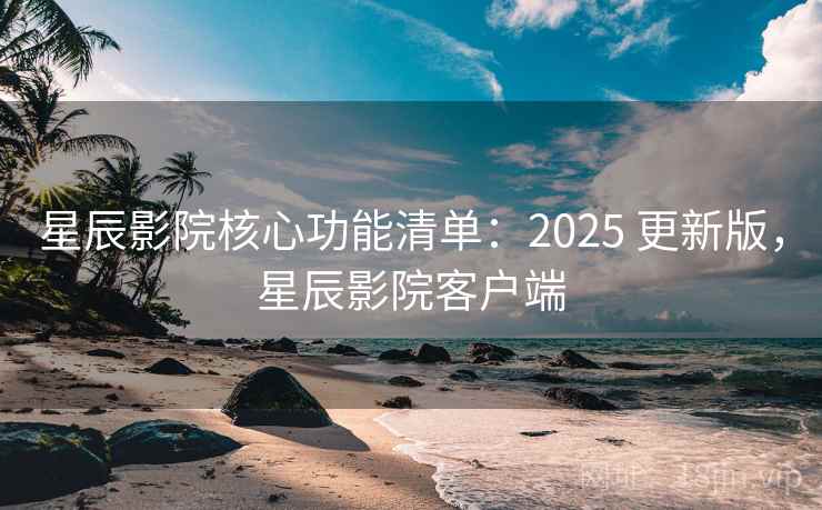 星辰影院核心功能清单：2025 更新版，星辰影院客户端