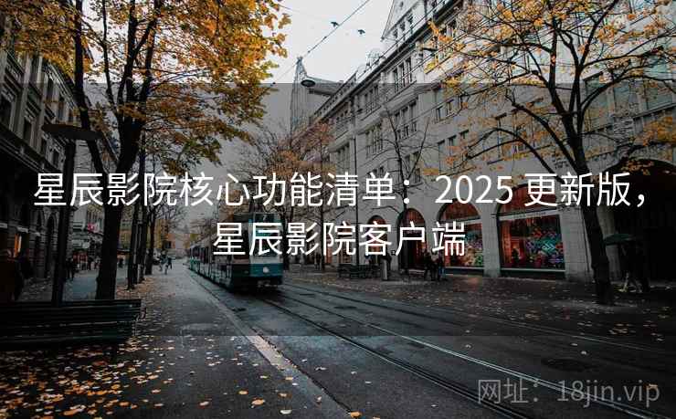 星辰影院核心功能清单：2025 更新版，星辰影院客户端