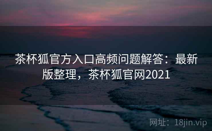 茶杯狐官方入口高频问题解答：最新版整理，茶杯狐官网2021