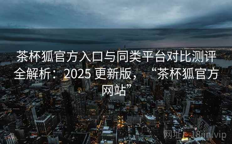 茶杯狐官方入口与同类平台对比测评全解析：2025 更新版，“茶杯狐官方网站”
