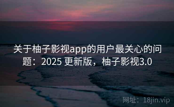 关于柚子影视app的用户最关心的问题：2025 更新版，柚子影视3.0