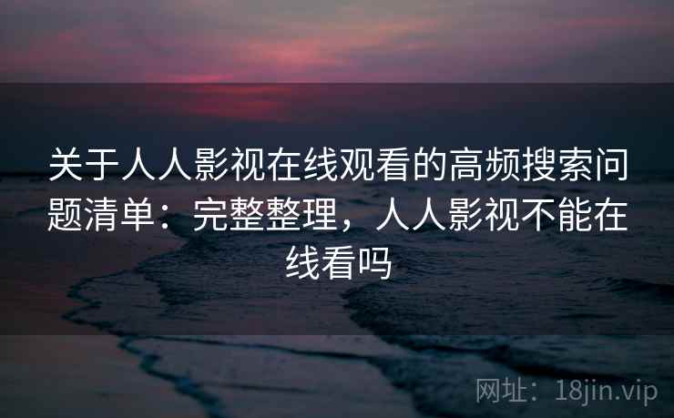 关于人人影视在线观看的高频搜索问题清单：完整整理，人人影视不能在线看吗