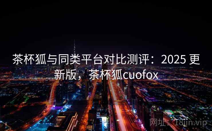 茶杯狐与同类平台对比测评：2025 更新版，茶杯狐cuofox