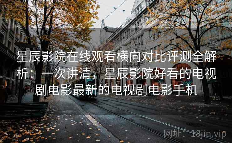星辰影院在线观看横向对比评测全解析：一次讲清，星辰影院好看的电视剧电影最新的电视剧电影手机