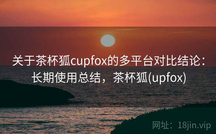 关于茶杯狐cupfox的多平台对比结论：长期使用总结，茶杯狐(upfox)