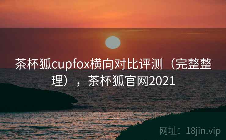 茶杯狐cupfox横向对比评测(完整整理),茶杯狐官网2021 茶杯狐cupfox横向对比评测(完整整理),茶杯狐官网2021