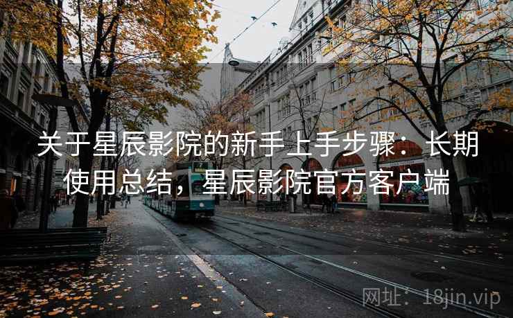 关于星辰影院的新手上手步骤：长期使用总结，星辰影院官方客户端