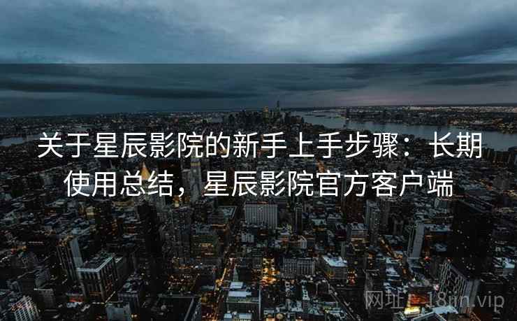 关于星辰影院的新手上手步骤:长期使用总结,星辰影院官方客户端 关于星辰影院的新手上手步骤:长期使用总结,星辰影院官方客户端