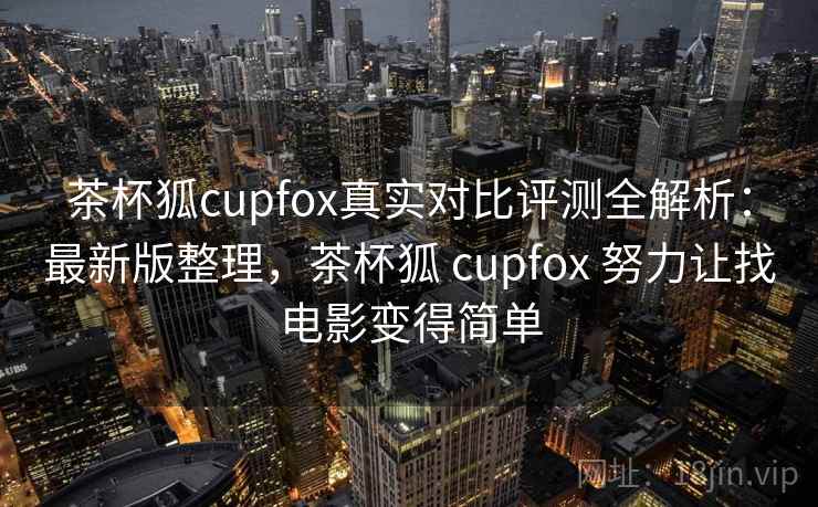 茶杯狐cupfox真实对比评测全解析：最新版整理，茶杯狐 cupfox 努力让找电影变得简单
