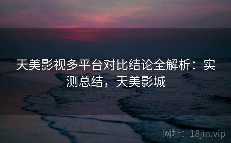 天美影视多平台对比结论全解析：实测总结，天美影城