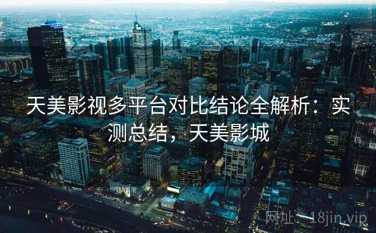 天美影视多平台对比结论全解析：实测总结，天美影城