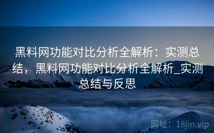 <strong>黑料网</strong>功能对比分析全解析：实测总结，<strong>黑料网</strong>功能对比分析全解析_实测总结与反思