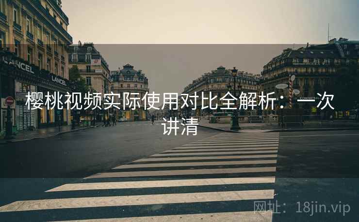 樱桃视频实际使用对比全解析：一次讲清