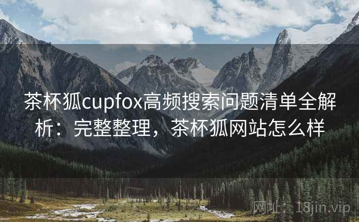 茶杯狐cupfox高频搜索问题清单全解析:完整整理,茶杯狐网站怎么样 茶杯狐cupfox高频搜索问题清单全解析:完整整理,茶杯狐网站怎么样