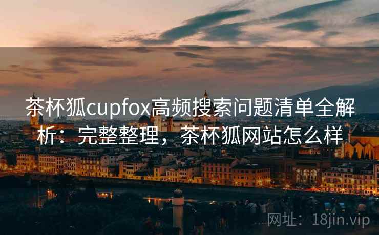 茶杯狐cupfox高频搜索问题清单全解析：完整整理，茶杯狐网站怎么样
