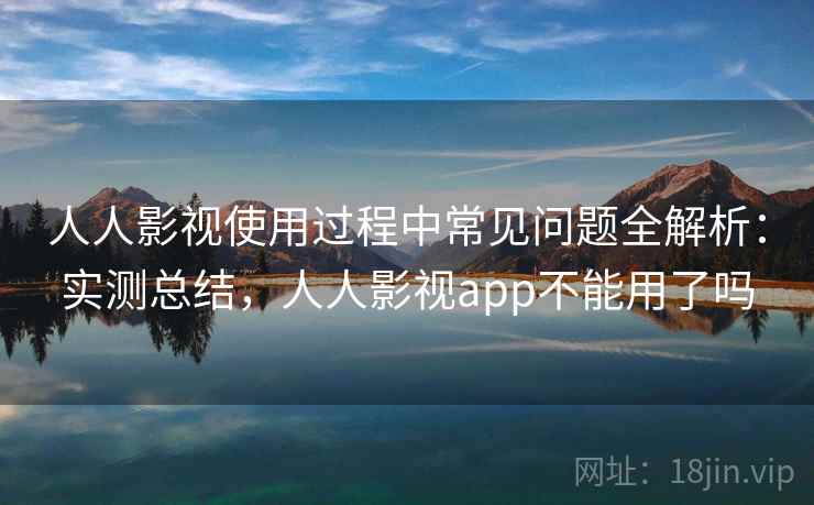 人人影视使用过程中常见问题全解析：实测总结，人人影视app不能用了吗