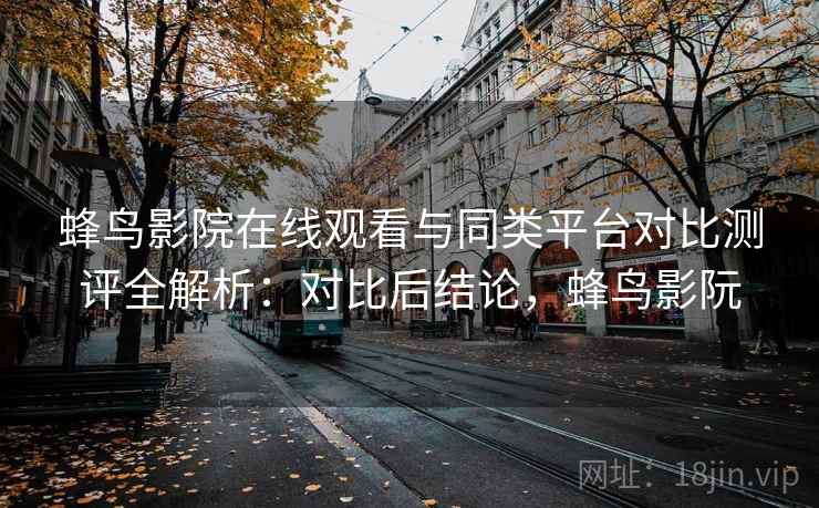 蜂鸟影院在线观看与同类平台对比测评全解析：对比后结论，蜂鸟影阮