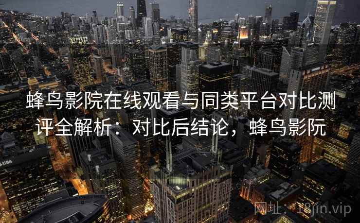 蜂鸟影院在线观看与同类平台对比测评全解析：对比后结论，蜂鸟影阮