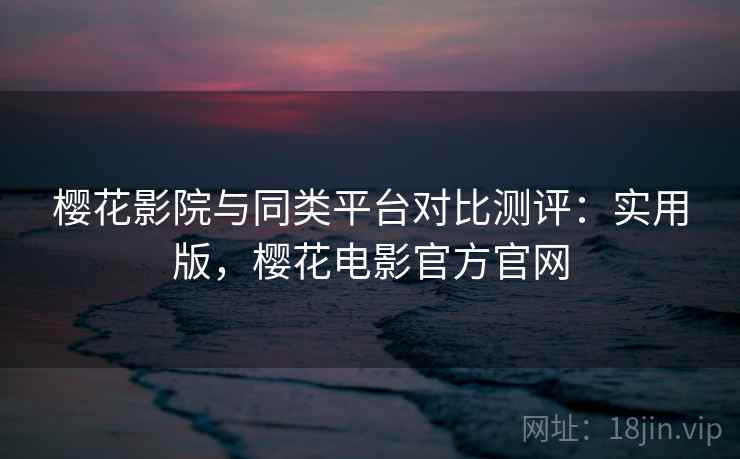 樱花影院与同类平台对比测评：实用版，樱花电影官方官网