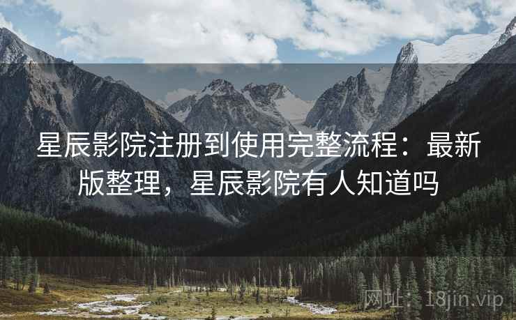 星辰影院注册到使用完整流程：最新版整理，星辰影院有人知道吗