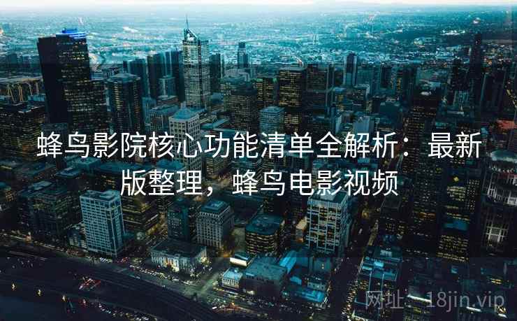 蜂鸟影院核心功能清单全解析：最新版整理，蜂鸟电影视频